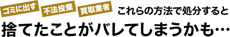 ゴミに出す/不法投棄/買取業者、これらの方法で処分すると、捨てたことがバレてしまうかも…