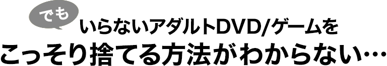 でも、いらないアダルトDVD/ゲームをこっそり捨てる方法がわからない