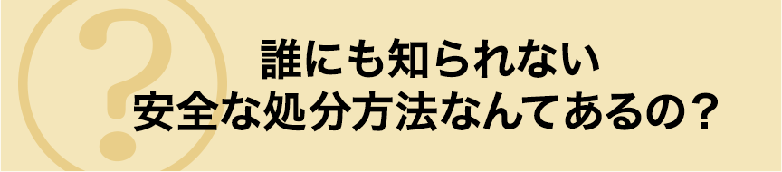 誰にも知られない安全な処分方法なんてあるの?