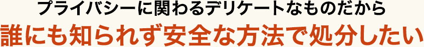 プライバシーに関わるデリケートなものだから、誰にも知られず安全な方法で処分したい